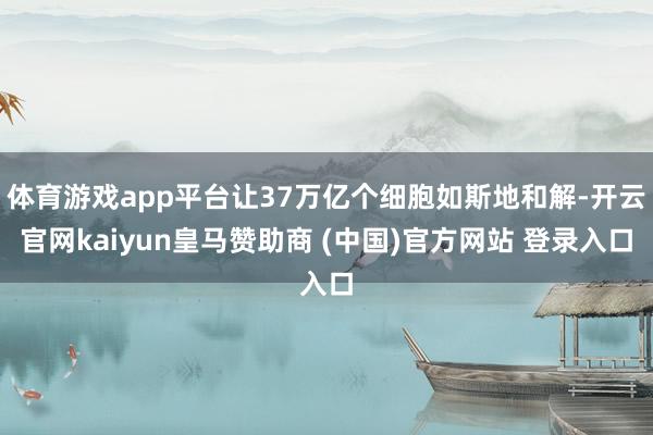 体育游戏app平台让37万亿个细胞如斯地和解-开云官网kaiyun皇马赞助商 (中国)官方网站 登录入口