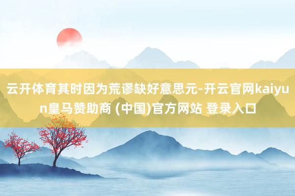 云开体育其时因为荒谬缺好意思元-开云官网kaiyun皇马赞助商 (中国)官方网站 登录入口