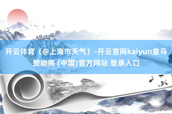 开云体育（@上海市天气）-开云官网kaiyun皇马赞助商 (中国)官方网站 登录入口