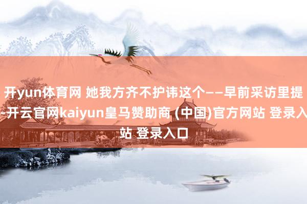 开yun体育网 她我方齐不护讳这个——早前采访里提过-开云官网kaiyun皇马赞助商 (中国)官方网站 登录入口