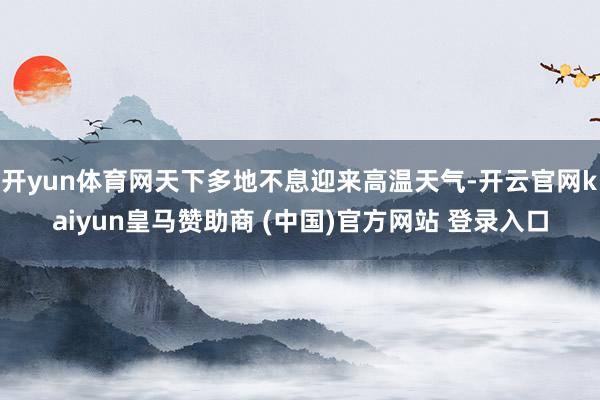 开yun体育网天下多地不息迎来高温天气-开云官网kaiyun皇马赞助商 (中国)官方网站 登录入口