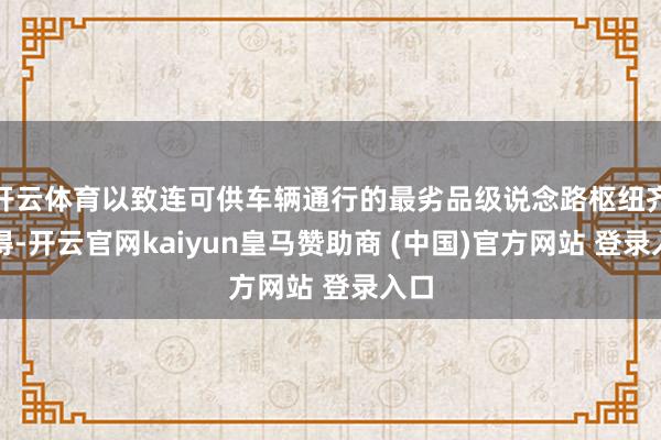 开云体育以致连可供车辆通行的最劣品级说念路枢纽齐莫得-开云官网kaiyun皇马赞助商 (中国)官方网站 登录入口