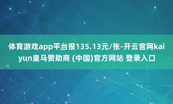 体育游戏app平台报135.13元/张-开云官网kaiyun皇马赞助商 (中国)官方网站 登录入口