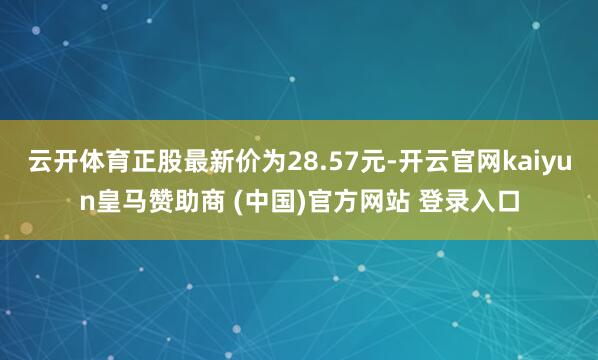 云开体育正股最新价为28.57元-开云官网kaiyun皇马赞助商 (中国)官方网站 登录入口