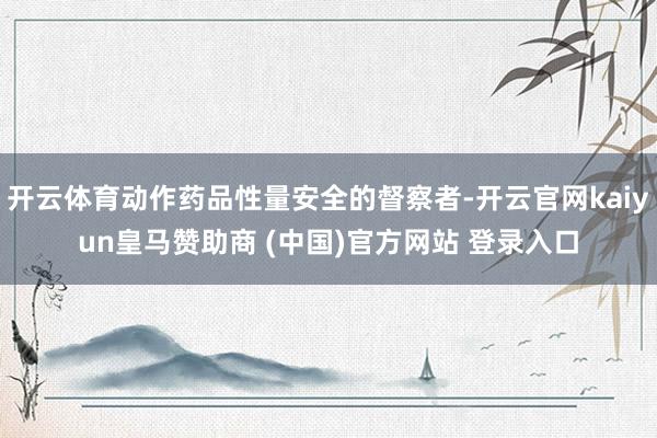 开云体育动作药品性量安全的督察者-开云官网kaiyun皇马赞助商 (中国)官方网站 登录入口