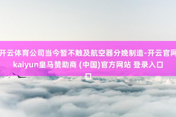 开云体育公司当今暂不触及航空器分娩制造-开云官网kaiyun皇马赞助商 (中国)官方网站 登录入口