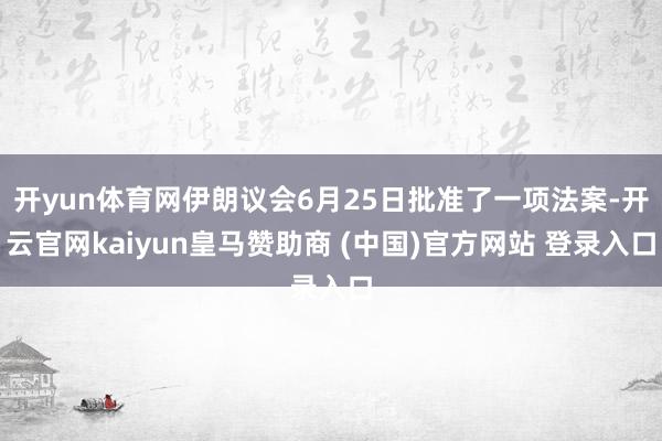 开yun体育网伊朗议会6月25日批准了一项法案-开云官网kaiyun皇马赞助商 (中国)官方网站 登录入口