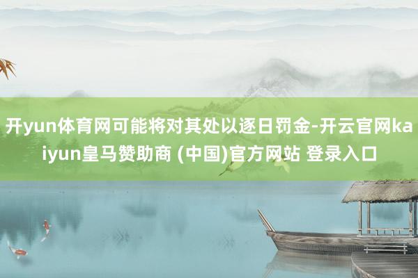 开yun体育网可能将对其处以逐日罚金-开云官网kaiyun皇马赞助商 (中国)官方网站 登录入口