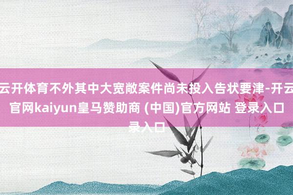 云开体育不外其中大宽敞案件尚未投入告状要津-开云官网kaiyun皇马赞助商 (中国)官方网站 登录入口