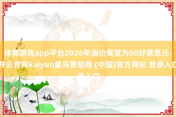 体育游戏app平台2026年油价展望为60好意思元-开云官网kaiyun皇马赞助商 (中国)官方网站 登录入口