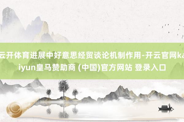 云开体育进展中好意思经贸谈论机制作用-开云官网kaiyun皇马赞助商 (中国)官方网站 登录入口