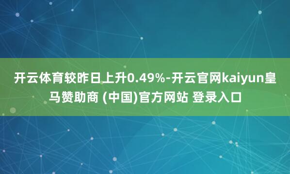 开云体育较昨日上升0.49%-开云官网kaiyun皇马赞助商 (中国)官方网站 登录入口