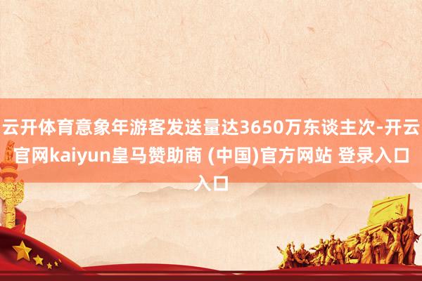 云开体育意象年游客发送量达3650万东谈主次-开云官网kaiyun皇马赞助商 (中国)官方网站 登录入口