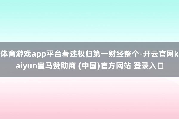 体育游戏app平台著述权归第一财经整个-开云官网kaiyun皇马赞助商 (中国)官方网站 登录入口