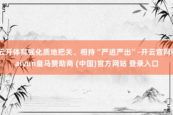 云开体育强化质地把关、相持“严进严出”-开云官网kaiyun皇马赞助商 (中国)官方网站 登录入口