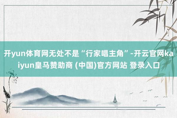 开yun体育网无处不是“行家唱主角”-开云官网kaiyun皇马赞助商 (中国)官方网站 登录入口