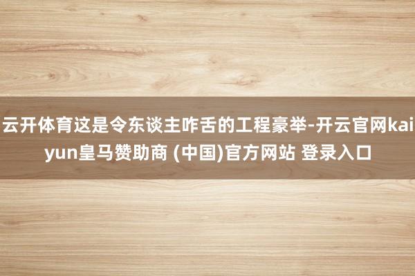 云开体育这是令东谈主咋舌的工程豪举-开云官网kaiyun皇马赞助商 (中国)官方网站 登录入口