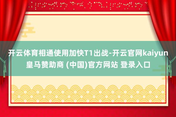 开云体育相通使用加快T1出战-开云官网kaiyun皇马赞助商 (中国)官方网站 登录入口