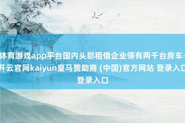 体育游戏app平台国内头部租借企业领有两千台房车-开云官网kaiyun皇马赞助商 (中国)官方网站 登录入口