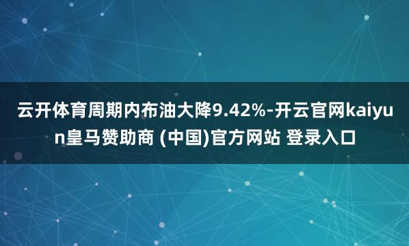 云开体育周期内布油大降9.42%-开云官网kaiyun皇马赞助商 (中国)官方网站 登录入口
