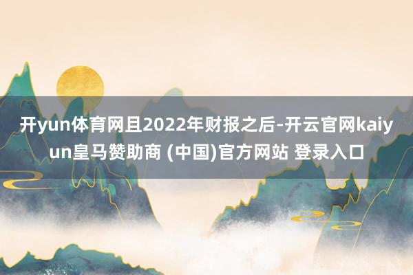 开yun体育网且2022年财报之后-开云官网kaiyun皇马赞助商 (中国)官方网站 登录入口