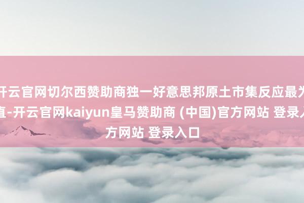 开云官网切尔西赞助商独一好意思邦原土市集反应最为径直-开云官网kaiyun皇马赞助商 (中国)官方网站 登录入口