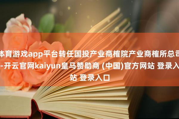 体育游戏app平台转任国投产业商榷院产业商榷所总司理-开云官网kaiyun皇马赞助商 (中国)官方网站 登录入口