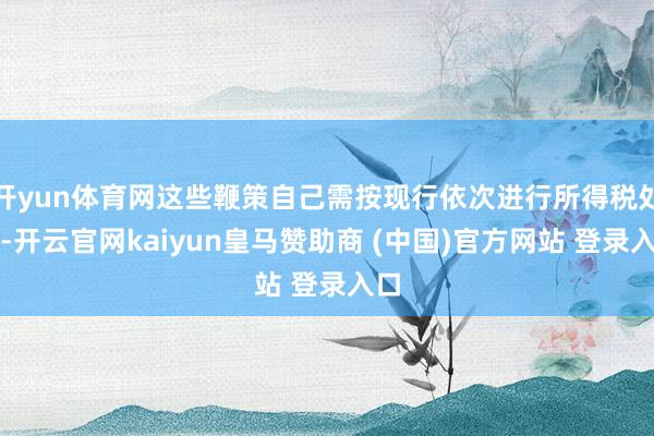 开yun体育网这些鞭策自己需按现行依次进行所得税处置-开云官网kaiyun皇马赞助商 (中国)官方网站 登录入口