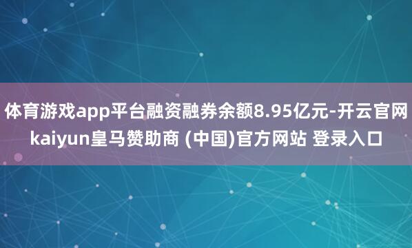 体育游戏app平台融资融券余额8.95亿元-开云官网kaiyun皇马赞助商 (中国)官方网站 登录入口