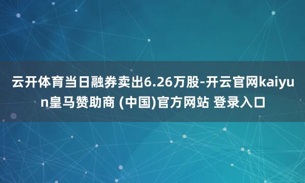 云开体育当日融券卖出6.26万股-开云官网kaiyun皇马赞助商 (中国)官方网站 登录入口