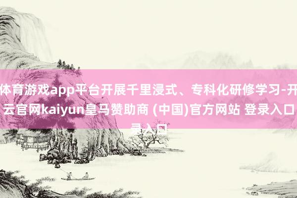 体育游戏app平台开展千里浸式、专科化研修学习-开云官网kaiyun皇马赞助商 (中国)官方网站 登录入口