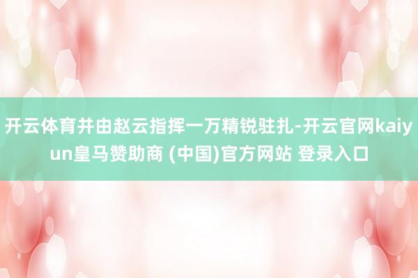开云体育并由赵云指挥一万精锐驻扎-开云官网kaiyun皇马赞助商 (中国)官方网站 登录入口