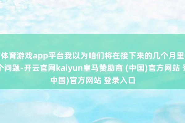 体育游戏app平台我以为咱们将在接下来的几个月里商讨这个问题-开云官网kaiyun皇马赞助商 (中国)官方网站 登录入口