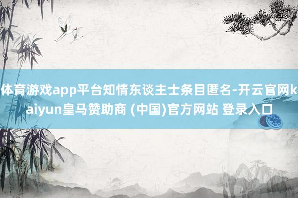 体育游戏app平台知情东谈主士条目匿名-开云官网kaiyun皇马赞助商 (中国)官方网站 登录入口
