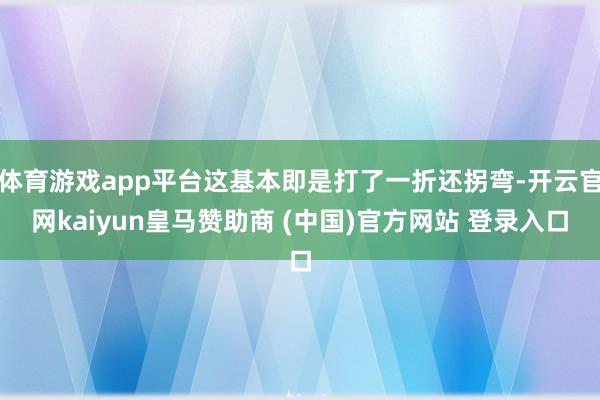 体育游戏app平台这基本即是打了一折还拐弯-开云官网kaiyun皇马赞助商 (中国)官方网站 登录入口