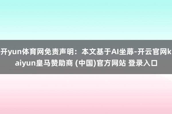 开yun体育网免责声明：本文基于AI坐蓐-开云官网kaiyun皇马赞助商 (中国)官方网站 登录入口