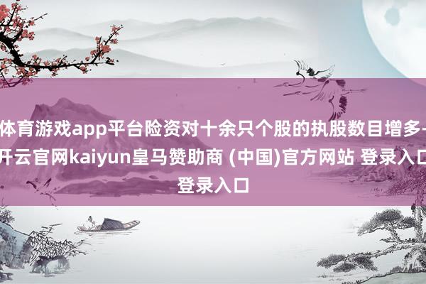 体育游戏app平台险资对十余只个股的执股数目增多-开云官网kaiyun皇马赞助商 (中国)官方网站 登录入口