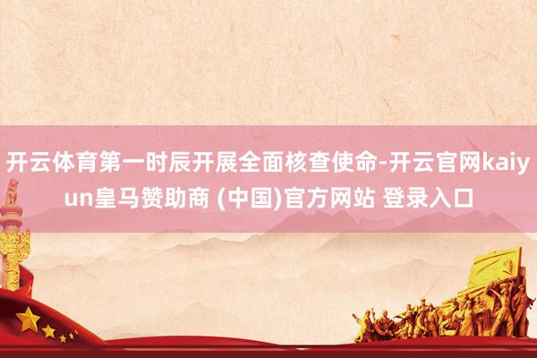 开云体育第一时辰开展全面核查使命-开云官网kaiyun皇马赞助商 (中国)官方网站 登录入口