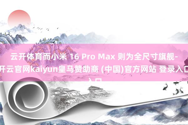 云开体育而小米 16 Pro Max 则为全尺寸旗舰-开云官网kaiyun皇马赞助商 (中国)官方网站 登录入口