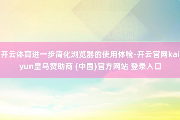 开云体育进一步简化浏览器的使用体验-开云官网kaiyun皇马赞助商 (中国)官方网站 登录入口