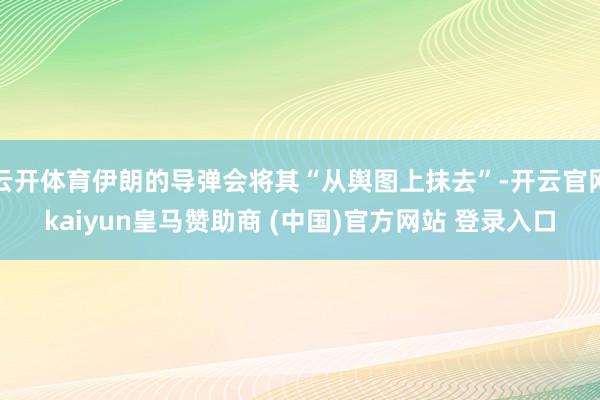 云开体育伊朗的导弹会将其“从舆图上抹去”-开云官网kaiyun皇马赞助商 (中国)官方网站 登录入口