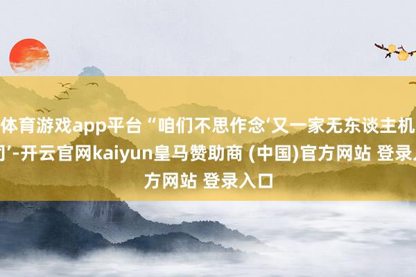 体育游戏app平台“咱们不思作念‘又一家无东谈主机公司’-开云官网kaiyun皇马赞助商 (中国)官方网站 登录入口
