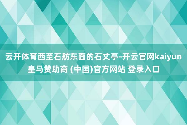 云开体育西至石舫东面的石丈亭-开云官网kaiyun皇马赞助商 (中国)官方网站 登录入口