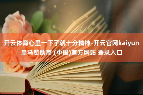 开云体育心里一下子就十分精神-开云官网kaiyun皇马赞助商 (中国)官方网站 登录入口