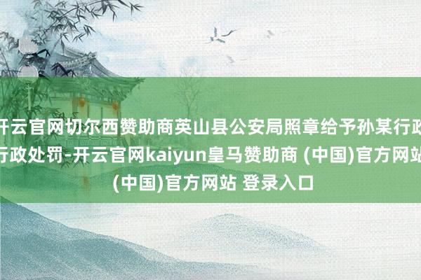开云官网切尔西赞助商英山县公安局照章给予孙某行政拘留五日行政处罚-开云官网kaiyun皇马赞助商 (中国)官方网站 登录入口
