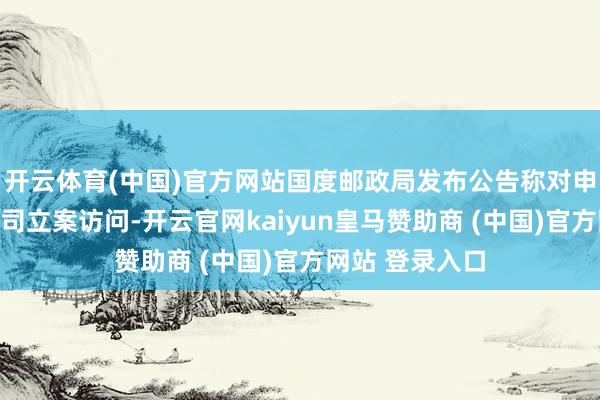 开云体育(中国)官方网站国度邮政局发布公告称对申通快递有限公司立案访问-开云官网kaiyun皇马赞助商 (中国)官方网站 登录入口