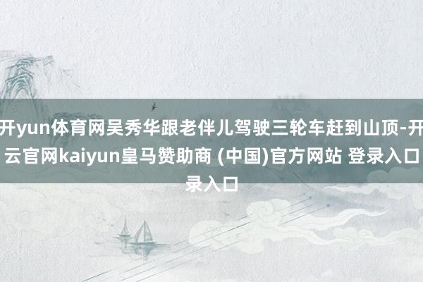 开yun体育网吴秀华跟老伴儿驾驶三轮车赶到山顶-开云官网kaiyun皇马赞助商 (中国)官方网站 登录入口