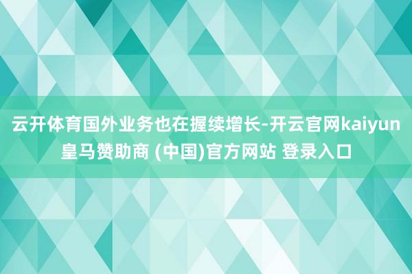 云开体育国外业务也在握续增长-开云官网kaiyun皇马赞助商 (中国)官方网站 登录入口