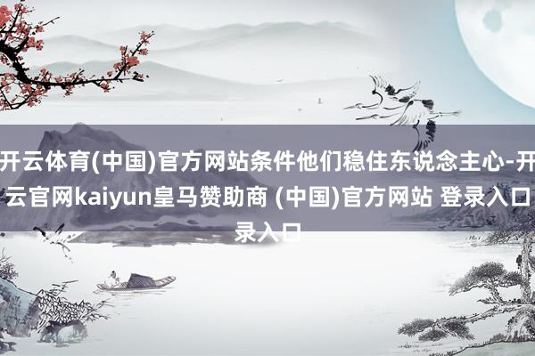 开云体育(中国)官方网站条件他们稳住东说念主心-开云官网kaiyun皇马赞助商 (中国)官方网站 登录入口
