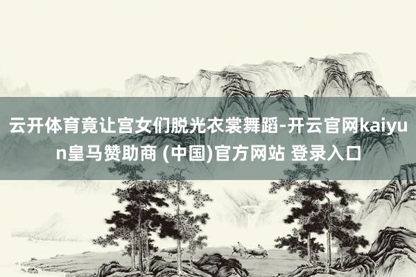 云开体育竟让宫女们脱光衣裳舞蹈-开云官网kaiyun皇马赞助商 (中国)官方网站 登录入口